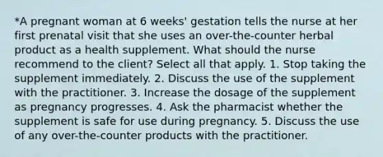 *A pregnant woman at 6 weeks' gestation tells the nurse at her first prenatal visit that she uses an over-the-counter herbal product as a health supplement. What should the nurse recommend to the client? Select all that apply. 1. Stop taking the supplement immediately. 2. Discuss the use of the supplement with the practitioner. 3. Increase the dosage of the supplement as pregnancy progresses. 4. Ask the pharmacist whether the supplement is safe for use during pregnancy. 5. Discuss the use of any over-the-counter products with the practitioner.