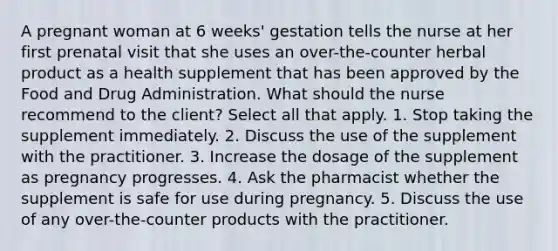 A pregnant woman at 6 weeks' gestation tells the nurse at her first prenatal visit that she uses an over-the-counter herbal product as a health supplement that has been approved by the Food and Drug Administration. What should the nurse recommend to the client? Select all that apply. 1. Stop taking the supplement immediately. 2. Discuss the use of the supplement with the practitioner. 3. Increase the dosage of the supplement as pregnancy progresses. 4. Ask the pharmacist whether the supplement is safe for use during pregnancy. 5. Discuss the use of any over-the-counter products with the practitioner.