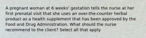 A pregnant woman at 6 weeks' gestation tells the nurse at her first prenatal visit that she uses an over-the-counter herbal product as a health supplement that has been approved by the Food and Drug Administration. What should the nurse recommend to the client? Select all that apply.