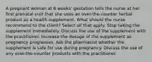 A pregnant woman at 6 weeks' gestation tells the nurse at her first prenatal visit that she uses an over-the-counter herbal product as a health supplement. What should the nurse recommend to the client? Select all that apply. Stop taking the supplement immediately. Discuss the use of the supplement with the practitioner. Increase the dosage of the supplement as pregnancy progresses. Ask the pharmacist whether the supplement is safe for use during pregnancy. Discuss the use of any over-the-counter products with the practitioner.