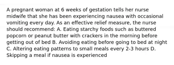 A pregnant woman at 6 weeks of gestation tells her nurse midwife that she has been experiencing nausea with occasional vomiting every day. As an effective relief measure, the nurse should recommend: A. Eating starchy foods such as buttered popcorn or peanut butter with crackers in the morning before getting out of bed B. Avoiding eating before going to bed at night C. Altering eating patterns to small meals every 2-3 hours D. Skipping a meal if nausea is experienced