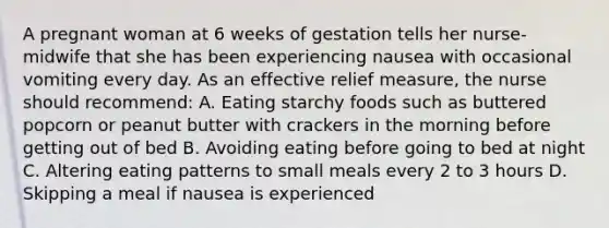 A pregnant woman at 6 weeks of gestation tells her nurse-midwife that she has been experiencing nausea with occasional vomiting every day. As an effective relief measure, the nurse should recommend: A. Eating starchy foods such as buttered popcorn or peanut butter with crackers in the morning before getting out of bed B. Avoiding eating before going to bed at night C. Altering eating patterns to small meals every 2 to 3 hours D. Skipping a meal if nausea is experienced