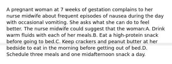 A pregnant woman at 7 weeks of gestation complains to her nurse midwife about frequent episodes of nausea during the day with occasional vomiting. She asks what she can do to feel better. The nurse midwife could suggest that the woman:A. Drink warm fluids with each of her meals.B. Eat a high-protein snack before going to bed.C. Keep crackers and peanut butter at her bedside to eat in the morning before getting out of bed.D. Schedule three meals and one midafternoon snack a day.