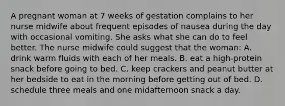 A pregnant woman at 7 weeks of gestation complains to her nurse midwife about frequent episodes of nausea during the day with occasional vomiting. She asks what she can do to feel better. The nurse midwife could suggest that the woman: A. drink warm fluids with each of her meals. B. eat a high-protein snack before going to bed. C. keep crackers and peanut butter at her bedside to eat in the morning before getting out of bed. D. schedule three meals and one midafternoon snack a day.