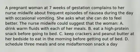 A pregnant woman at 7 weeks of gestation complains to her nurse midwife about frequent episodes of nausea during the day with occasional vomiting. She asks what she can do to feel better. The nurse midwife could suggest that the woman: A. drink warm fluids with each of her meals. B. eat a high-protein snack before going to bed. C. keep crackers and peanut butter at her bedside to eat in the morning before getting out of bed. D. schedule three meals and one midafternoon snack a day