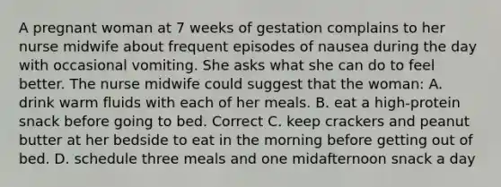 A pregnant woman at 7 weeks of gestation complains to her nurse midwife about frequent episodes of nausea during the day with occasional vomiting. She asks what she can do to feel better. The nurse midwife could suggest that the woman: A. drink warm fluids with each of her meals. B. eat a high-protein snack before going to bed. Correct C. keep crackers and peanut butter at her bedside to eat in the morning before getting out of bed. D. schedule three meals and one midafternoon snack a day