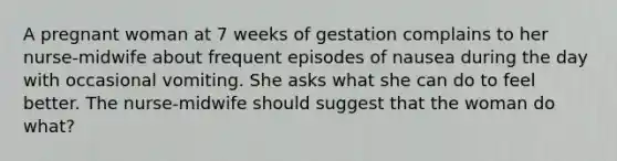 A pregnant woman at 7 weeks of gestation complains to her nurse-midwife about frequent episodes of nausea during the day with occasional vomiting. She asks what she can do to feel better. The nurse-midwife should suggest that the woman do what?