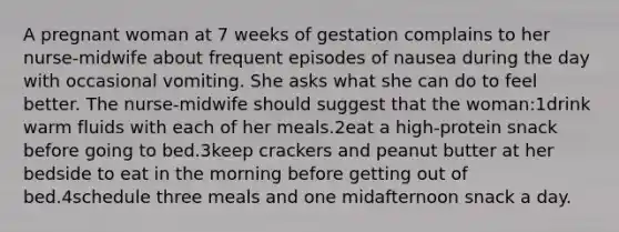 A pregnant woman at 7 weeks of gestation complains to her nurse-midwife about frequent episodes of nausea during the day with occasional vomiting. She asks what she can do to feel better. The nurse-midwife should suggest that the woman:1drink warm fluids with each of her meals.2eat a high-protein snack before going to bed.3keep crackers and peanut butter at her bedside to eat in the morning before getting out of bed.4schedule three meals and one midafternoon snack a day.