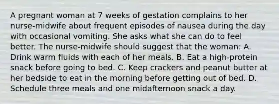 A pregnant woman at 7 weeks of gestation complains to her nurse-midwife about frequent episodes of nausea during the day with occasional vomiting. She asks what she can do to feel better. The nurse-midwife should suggest that the woman: A. Drink warm fluids with each of her meals. B. Eat a high-protein snack before going to bed. C. Keep crackers and peanut butter at her bedside to eat in the morning before getting out of bed. D. Schedule three meals and one midafternoon snack a day.