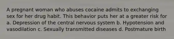 A pregnant woman who abuses cocaine admits to exchanging sex for her drug habit. This behavior puts her at a greater risk for a. Depression of the central nervous system b. Hypotension and vasodilation c. Sexually transmitted diseases d. Postmature birth