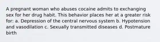 A pregnant woman who abuses cocaine admits to exchanging sex for her drug habit. This behavior places her at a greater risk for: a. Depression of the central nervous system b. Hypotension and vasodilation c. Sexually transmitted diseases d. Postmature birth