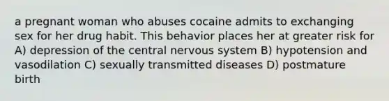 a pregnant woman who abuses cocaine admits to exchanging sex for her drug habit. This behavior places her at greater risk for A) depression of the central nervous system B) hypotension and vasodilation C) sexually transmitted diseases D) postmature birth