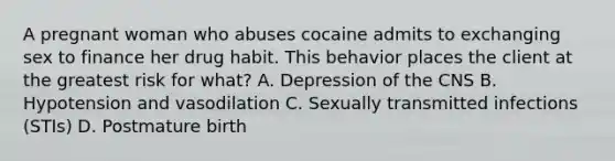 A pregnant woman who abuses cocaine admits to exchanging sex to finance her drug habit. This behavior places the client at the greatest risk for what? A. Depression of the CNS B. Hypotension and vasodilation C. Sexually transmitted infections (STIs) D. Postmature birth