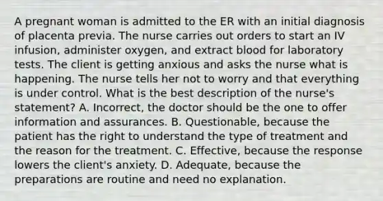 A pregnant woman is admitted to the ER with an initial diagnosis of placenta previa. The nurse carries out orders to start an IV infusion, administer oxygen, and extract blood for laboratory tests. The client is getting anxious and asks the nurse what is happening. The nurse tells her not to worry and that everything is under control. What is the best description of the nurse's statement? A. Incorrect, the doctor should be the one to offer information and assurances. B. Questionable, because the patient has the right to understand the type of treatment and the reason for the treatment. C. Effective, because the response lowers the client's anxiety. D. Adequate, because the preparations are routine and need no explanation.