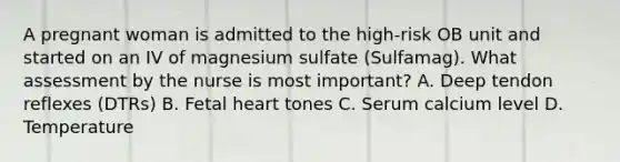 A pregnant woman is admitted to the high-risk OB unit and started on an IV of magnesium sulfate (Sulfamag). What assessment by the nurse is most important? A. Deep tendon reflexes (DTRs) B. Fetal heart tones C. Serum calcium level D. Temperature