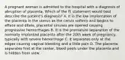 A pregnant woman is admitted to the hospital with a diagnosis of abruption of placenta. Which of the ff. statement would best describe the patient's diagnosis? A. It is the low implantation of the placenta in the uterus as the cervix softens and begins to efface and dilate, placental sinuses are opened causing progressive hemorrhages B. It is the premature separation of the normally implanted placenta after the 20th week of pregnancy, typically with severe hemorrhage C. It separates only at the edges causing vaginal bleeding and a little pain D. The placenta separates first at the center, blood pools under the placenta and is hidden from view.