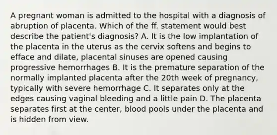 A pregnant woman is admitted to the hospital with a diagnosis of abruption of placenta. Which of the ff. statement would best describe the patient's diagnosis? A. It is the low implantation of the placenta in the uterus as the cervix softens and begins to efface and dilate, placental sinuses are opened causing progressive hemorrhages B. It is the premature separation of the normally implanted placenta after the 20th week of pregnancy, typically with severe hemorrhage C. It separates only at the edges causing vaginal bleeding and a little pain D. The placenta separates first at the center, blood pools under the placenta and is hidden from view.