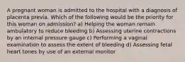 A pregnant woman is admitted to the hospital with a diagnosis of placenta previa. Which of the following would be the priority for this woman on admission? a) Helping the woman remain ambulatory to reduce bleeding b) Assessing uterine contractions by an internal pressure gauge c) Performing a vaginal examination to assess the extent of bleeding d) Assessing fetal heart tones by use of an external monitor