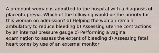 A pregnant woman is admitted to the hospital with a diagnosis of placenta previa. Which of the following would be the priority for this woman on admission? a) Helping the woman remain ambulatory to reduce bleeding b) Assessing uterine contractions by an internal pressure gauge c) Performing a vaginal examination to assess the extent of bleeding d) Assessing fetal heart tones by use of an external monitor