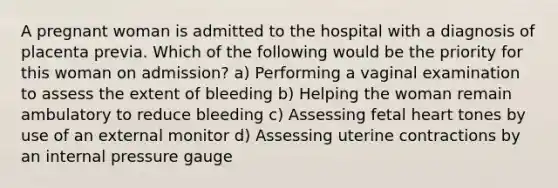 A pregnant woman is admitted to the hospital with a diagnosis of placenta previa. Which of the following would be the priority for this woman on admission? a) Performing a vaginal examination to assess the extent of bleeding b) Helping the woman remain ambulatory to reduce bleeding c) Assessing fetal heart tones by use of an external monitor d) Assessing uterine contractions by an internal pressure gauge