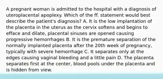 A pregnant woman is admitted to the hospital with a diagnosis of uteroplacental apoplexy. Which of the ff. statement would best describe the patient's diagnosis? A. It is the low implantation of the placenta in the uterus as the cervix softens and begins to efface and dilate, placental sinuses are opened causing progressive hemorrhages B. It is the premature separation of the normally implanted placenta after the 20th week of pregnancy, typically with severe hemorrhage C. It separates only at the edges causing vaginal bleeding and a little pain D. The placenta separates first at the center, blood pools under the placenta and is hidden from view.