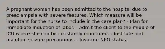 A pregnant woman has been admitted to the hospital due to preeclampsia with severe features. Which measure will be important for the nurse to include in the care plan? - Plan for immediate induction of labor. - Admit the client to the middle of ICU where she can be constantly monitored. - Institute and maintain seizure precautions. - Institute NPO status.