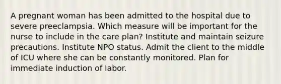 A pregnant woman has been admitted to the hospital due to severe preeclampsia. Which measure will be important for the nurse to include in the care plan? Institute and maintain seizure precautions. Institute NPO status. Admit the client to the middle of ICU where she can be constantly monitored. Plan for immediate induction of labor.