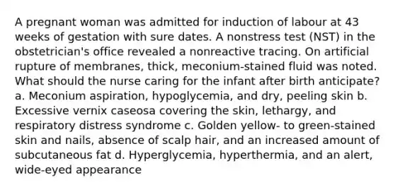 A pregnant woman was admitted for induction of labour at 43 weeks of gestation with sure dates. A nonstress test (NST) in the obstetrician's office revealed a nonreactive tracing. On artificial rupture of membranes, thick, meconium-stained fluid was noted. What should the nurse caring for the infant after birth anticipate? a. Meconium aspiration, hypoglycemia, and dry, peeling skin b. Excessive vernix caseosa covering the skin, lethargy, and respiratory distress syndrome c. Golden yellow- to green-stained skin and nails, absence of scalp hair, and an increased amount of subcutaneous fat d. Hyperglycemia, hyperthermia, and an alert, wide-eyed appearance