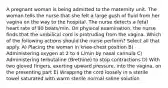 A pregnant woman is being admitted to the maternity unit. The woman tells the nurse that she felt a large gush of fluid from her vagina on the way to the hospital. The nurse detects a fetal heart rate of 90 beats/min. On physical examination, the nurse finds that the umbilical cord is protruding from the vagina. Which of the following actions should the nurse perform? Select all that apply. A) Placing the woman in knee-chest position B) Administering oxygen at 2 to 4 L/min by nasal cannula C) Administering terbutaline (Brethine) to stop contractions D) With two gloved fingers, exerting upward pressure, into the vagina, on the presenting part E) Wrapping the cord loosely in a sterile towel saturated with warm sterile normal saline solution