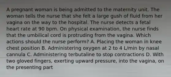 A pregnant woman is being admitted to the maternity unit. The woman tells the nurse that she felt a large gush of fluid from her vagina on the way to the hospital. The nurse detects a fetal heart rate at 90 bpm. On physical examination, the nurse finds that the umbilical cord is protruding from the vagina. Which actions should the nurse perform? A. Placing the woman in knee chest position B. Administering oxygen at 2 to 4 L/min by nasal cannula C. Administering terbutaline to stop contractions D. With two gloved fingers, exerting upward pressure, into the vagina, on the presenting part