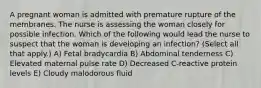 A pregnant woman is admitted with premature rupture of the membranes. The nurse is assessing the woman closely for possible infection. Which of the following would lead the nurse to suspect that the woman is developing an infection? (Select all that apply.) A) Fetal bradycardia B) Abdominal tenderness C) Elevated maternal pulse rate D) Decreased C-reactive protein levels E) Cloudy malodorous fluid