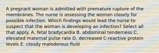 A pregnant woman is admitted with premature rupture of the membranes. The nurse is assessing the woman closely for possible infection. Which findings would lead the nurse to suspect that the woman is developing an infection? Select all that apply. A. fetal bradycardia B. abdominal tenderness C. elevated maternal pulse rate D. decreased C-reactive protein levels E. cloudy malodorous fluid