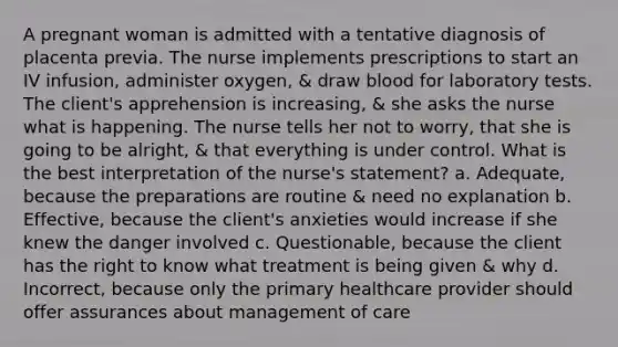 A pregnant woman is admitted with a tentative diagnosis of placenta previa. The nurse implements prescriptions to start an IV infusion, administer oxygen, & draw blood for laboratory tests. The client's apprehension is increasing, & she asks the nurse what is happening. The nurse tells her not to worry, that she is going to be alright, & that everything is under control. What is the best interpretation of the nurse's statement? a. Adequate, because the preparations are routine & need no explanation b. Effective, because the client's anxieties would increase if she knew the danger involved c. Questionable, because the client has the right to know what treatment is being given & why d. Incorrect, because only the primary healthcare provider should offer assurances about management of care