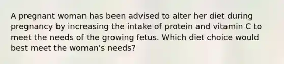 A pregnant woman has been advised to alter her diet during pregnancy by increasing the intake of protein and vitamin C to meet the needs of the growing fetus. Which diet choice would best meet the woman's needs?