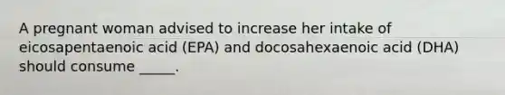 A pregnant woman advised to increase her intake of eicosapentaenoic acid (EPA) and docosahexaenoic acid (DHA) should consume _____.