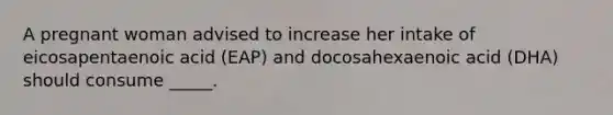 A pregnant woman advised to increase her intake of eicosapentaenoic acid (EAP) and docosahexaenoic acid (DHA) should consume _____.