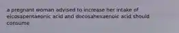 a pregnant woman advised to increase her intake of eicosapentaeonic acid and docosahexaenoic acid should consume