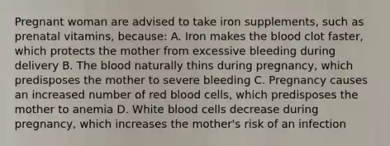 Pregnant woman are advised to take iron supplements, such as prenatal vitamins, because: A. Iron makes the blood clot faster, which protects the mother from excessive bleeding during delivery B. The blood naturally thins during pregnancy, which predisposes the mother to severe bleeding C. Pregnancy causes an increased number of red blood cells, which predisposes the mother to anemia D. White blood cells decrease during pregnancy, which increases the mother's risk of an infection