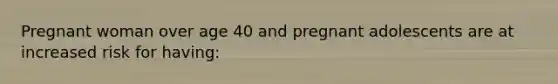 Pregnant woman over age 40 and pregnant adolescents are at increased risk for having: