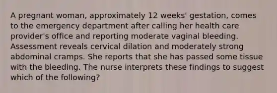 A pregnant woman, approximately 12 weeks' gestation, comes to the emergency department after calling her health care provider's office and reporting moderate vaginal bleeding. Assessment reveals cervical dilation and moderately strong abdominal cramps. She reports that she has passed some tissue with the bleeding. The nurse interprets these findings to suggest which of the following?