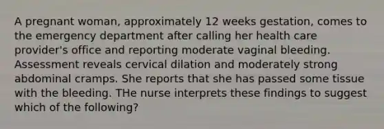 A pregnant woman, approximately 12 weeks gestation, comes to the emergency department after calling her health care provider's office and reporting moderate vaginal bleeding. Assessment reveals cervical dilation and moderately strong abdominal cramps. She reports that she has passed some tissue with the bleeding. THe nurse interprets these findings to suggest which of the following?