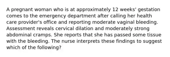 A pregnant woman who is at approximately 12 weeks' gestation comes to the emergency department after calling her health care provider's office and reporting moderate vaginal bleeding. Assessment reveals cervical dilation and moderately strong abdominal cramps. She reports that she has passed some tissue with the bleeding. The nurse interprets these findings to suggest which of the following?