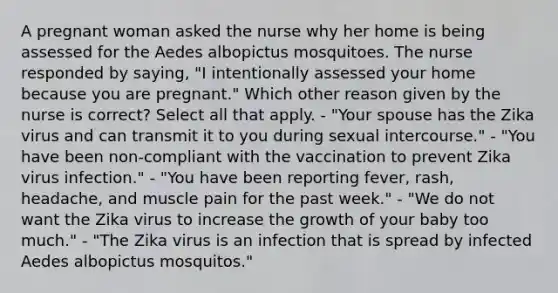 A pregnant woman asked the nurse why her home is being assessed for the Aedes albopictus mosquitoes. The nurse responded by saying, "I intentionally assessed your home because you are pregnant." Which other reason given by the nurse is correct? Select all that apply. - "Your spouse has the Zika virus and can transmit it to you during sexual intercourse." - "You have been non-compliant with the vaccination to prevent Zika virus infection." - "You have been reporting fever, rash, headache, and muscle pain for the past week." - "We do not want the Zika virus to increase the growth of your baby too much." - "The Zika virus is an infection that is spread by infected Aedes albopictus mosquitos."