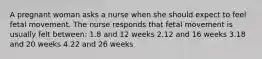 A pregnant woman asks a nurse when she should expect to feel fetal movement. The nurse responds that fetal movement is usually felt between: 1.8 and 12 weeks 2.12 and 16 weeks 3.18 and 20 weeks 4.22 and 26 weeks