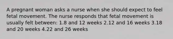 A pregnant woman asks a nurse when she should expect to feel fetal movement. The nurse responds that fetal movement is usually felt between: 1.8 and 12 weeks 2.12 and 16 weeks 3.18 and 20 weeks 4.22 and 26 weeks