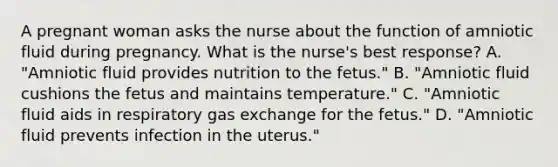 A pregnant woman asks the nurse about the function of amniotic fluid during pregnancy. What is the nurse's best response? A. "Amniotic fluid provides nutrition to the fetus." B. "Amniotic fluid cushions the fetus and maintains temperature." C. "Amniotic fluid aids in respiratory gas exchange for the fetus." D. "Amniotic fluid prevents infection in the uterus."