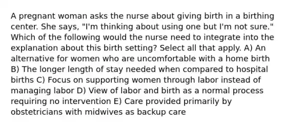 A pregnant woman asks the nurse about giving birth in a birthing center. She says, "I'm thinking about using one but I'm not sure." Which of the following would the nurse need to integrate into the explanation about this birth setting? Select all that apply. A) An alternative for women who are uncomfortable with a home birth B) The longer length of stay needed when compared to hospital births C) Focus on supporting women through labor instead of managing labor D) View of labor and birth as a normal process requiring no intervention E) Care provided primarily by obstetricians with midwives as backup care