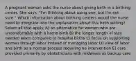 A pregnant woman asks the nurse about giving birth in a birthing center. She says, "I'm thinking about using one, but I'm not sure." Which information about birthing centers would the nurse need to integrate into the explanation about this birth setting? Select all that apply. A) an alternative for women who are uncomfortable with a home birth B) the longer length of stay needed when compared to hospital births C) focus on supporting women through labor instead of managing labor D) view of labor and birth as a normal process requiring no intervention E) care provided primarily by obstetricians with midwives as backup care