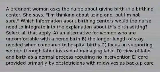 A pregnant woman asks the nurse about giving birth in a birthing center. She says, "I'm thinking about using one, but I'm not sure." Which information about birthing centers would the nurse need to integrate into the explanation about this birth setting? Select all that apply. A) an alternative for women who are uncomfortable with a home birth B) the longer length of stay needed when compared to hospital births C) focus on supporting women through labor instead of managing labor D) view of labor and birth as a normal process requiring no intervention E) care provided primarily by obstetricians with midwives as backup care