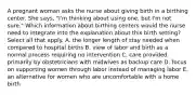 A pregnant woman asks the nurse about giving birth in a birthing center. She says, "I'm thinking about using one, but I'm not sure." Which information about birthing centers would the nurse need to integrate into the explanation about this birth setting? Select all that apply. A. the longer length of stay needed when compared to hospital births B. view of labor and birth as a normal process requiring no intervention C. care provided primarily by obstetricians with midwives as backup care D. focus on supporting women through labor instead of managing labor E. an alternative for women who are uncomfortable with a home birth